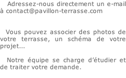 Adressez-nous directement un e-mail à contact@pavillon-terrasse.com   		Vous pouvez associer des photos de votre terrasse, un schéma de votre projet...  		Notre équipe se charge d’étudier et de traiter votre demande.