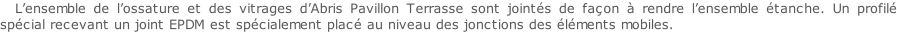 L’ensemble de l’ossature et des vitrages d’Abris Pavillon Terrasse sont jointés de façon à rendre l’ensemble étanche. Un profilé spécial recevant un joint EPDM est spécialement placé au niveau des jonctions des éléments mobiles.