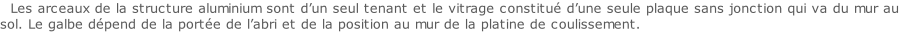 Les arceaux de la structure aluminium sont d’un seul tenant et le vitrage constitué d’une seule plaque sans jonction qui va du mur au sol. Le galbe dépend de la portée de l’abri et de la position au mur de la platine de coulissement.