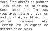 Vous êtes abrités et profitez  des soleils de mi-saison. Sous votre Abri Terrasse, vous avez installé un spa, un rocking chair, un billard, vos plantes préférées. Abri Terrasse est un espace de détente et de loisirs.