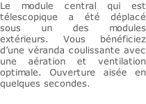 Le module central qui est télescopique a été déplacé sous un des modules extérieurs. Vous bénéficiez d’une véranda coulissante avec une aération et ventilation optimale. Ouverture aisée en quelques secondes.