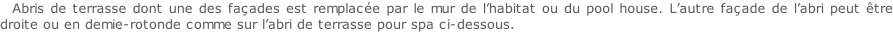 Abris de terrasse dont une des façades est remplacée par le mur de l’habitat ou du pool house. L’autre façade de l’abri peut être droite ou en demie-rotonde comme sur l’abri de terrasse pour spa ci-dessous.