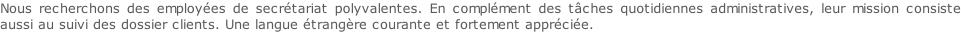 Nous recherchons des employées de secrétariat polyvalentes. En complément des tâches quotidiennes administratives, leur mission consiste aussi au suivi des dossier clients. Une langue étrangère courante et fortement appréciée.