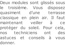 Deux modules sont glissés sous le troisième. Vous disposez quasiment d’une terrasse classique en plein air. Il faut maintenant veiller à ce protéger du soleil. Pour cela, nos techniciens ont des astuces et conseils à vous donner.