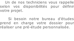 Un de nos techniciens vous rappelle selon vos disponibilités pour définir votre projet.  			Si besoin notre bureau d’études prend en charge votre dossier pour réaliser une pré-étude personnalisée.